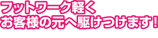 フットワーク軽くお客様の元へ駆けつけます!