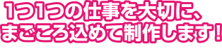 １つ１つの仕事を大切に、まごころ込めて制作します！