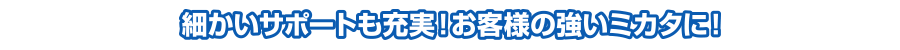 細かいサポートも充実！お客様の強いミカタに！