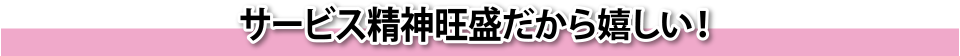 サービス精神旺盛だから嬉しい!