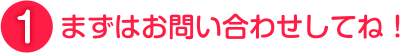 まずはお問い合わせしてね！