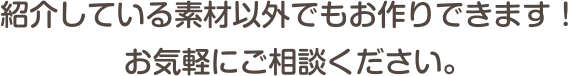 紹介している素材以外でもお作りできます！お気軽にご相談ください。
