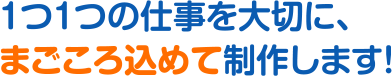 1つ1つの仕事を大切に、まごころを込めて制作します！