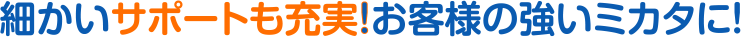 細かいサポートも充実！お客様の強いミカタに！
