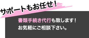 書類手続き代行も致します！お気軽にご相談下さい。