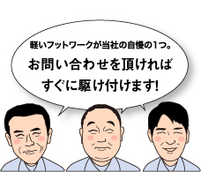 軽いフットワークが当社の自慢の1つ。お電話を頂ければすぐに駆けつけます！