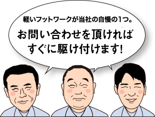 軽いフットワークが当社の自慢の1つ。お電話を頂ければすぐに駆けつけます！